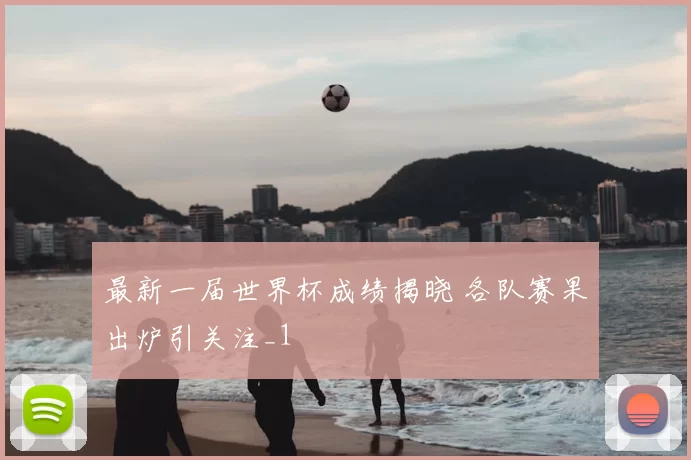 最新一届世界杯成绩揭晓 各队赛果出炉引关注_1