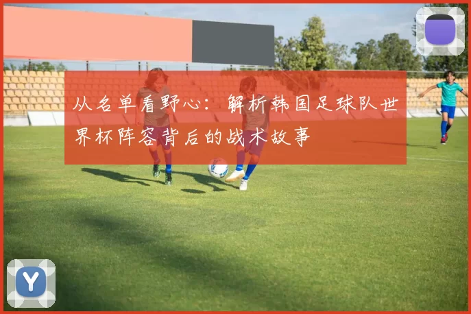 从名单看野心：解析韩国足球队世界杯阵容背后的战术故事