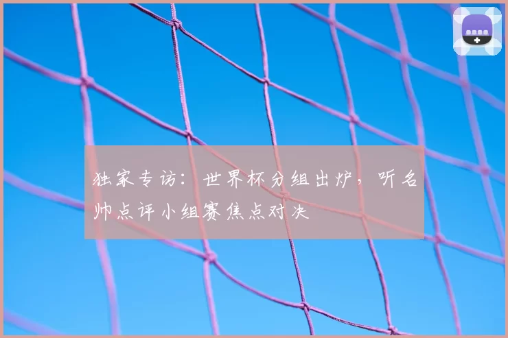 独家专访：世界杯分组出炉，听名帅点评小组赛焦点对决