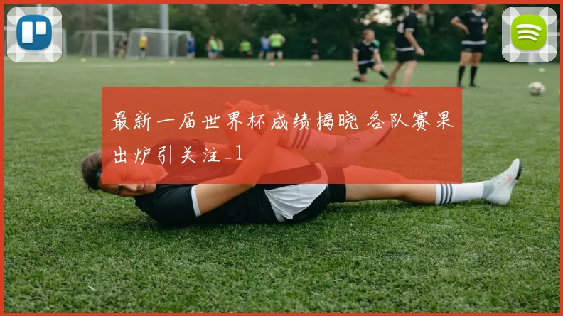 最新一届世界杯成绩揭晓 各队赛果出炉引关注_1