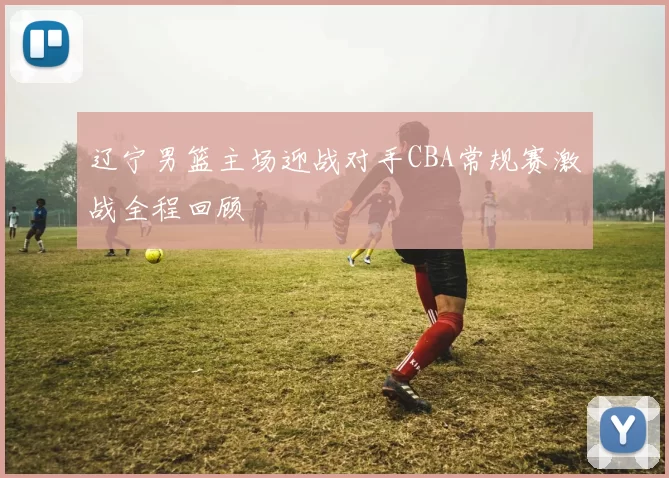 辽宁男篮主场迎战对手CBA常规赛激战全程回顾