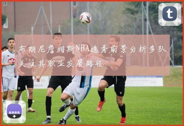 布朗尼詹姆斯NBA选秀前景分析多队关注其职业发展路径