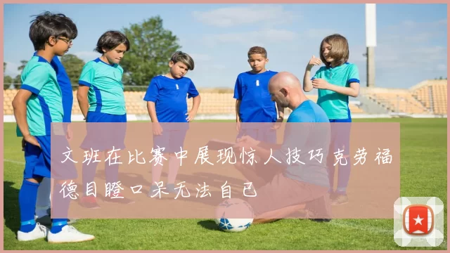 文班在比赛中展现惊人技巧克劳福德目瞪口呆无法自已