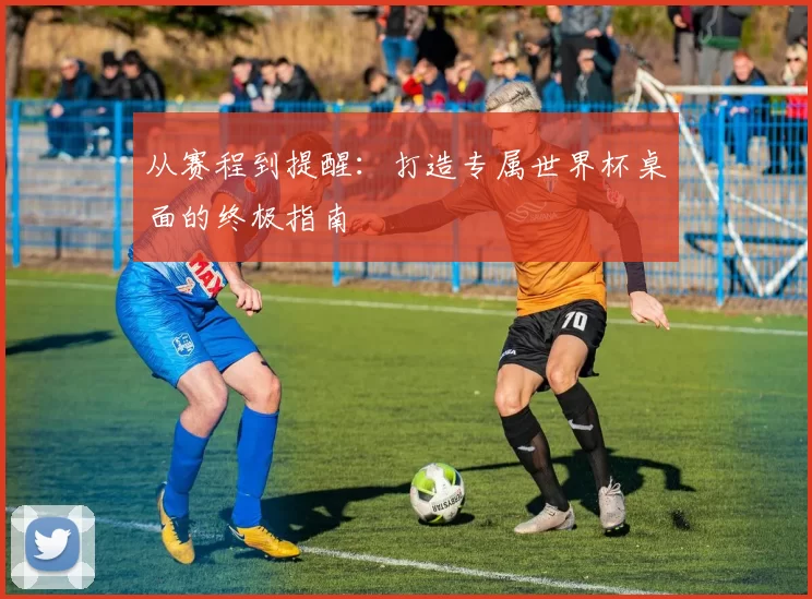 从赛程到提醒：打造专属世界杯桌面的终极指南