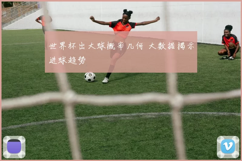 世界杯出大球概率几何 大数据揭示进球趋势