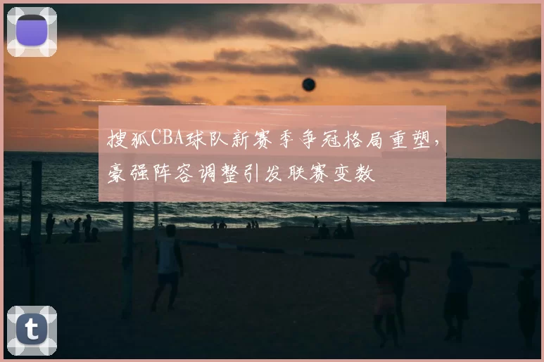 搜狐CBA球队新赛季争冠格局重塑，豪强阵容调整引发联赛变数