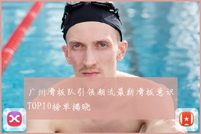 广州滑板队引领潮流最新滑板意识TOP10榜单揭晓