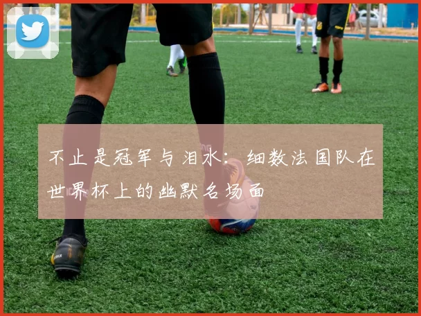 不止是冠军与泪水:细数法国队在世界杯上的幽默名场面