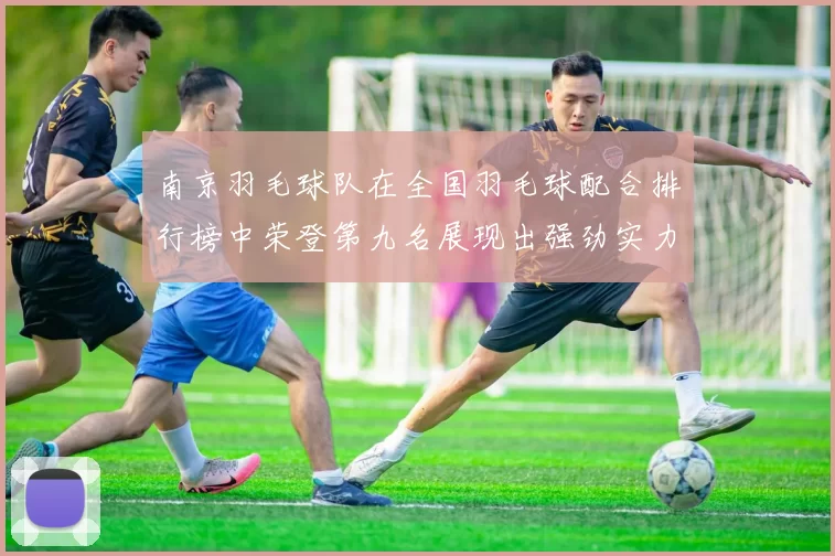 南京羽毛球队在全国羽毛球配合排行榜中荣登第九名展现出强劲实力与团队默契