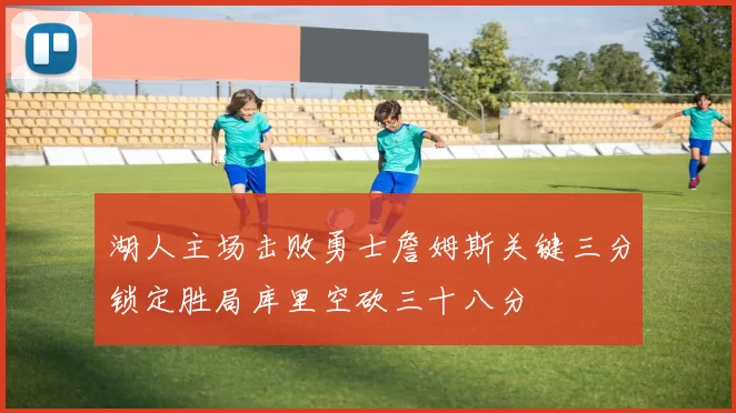 湖人主场击败勇士詹姆斯关键三分锁定胜局库里空砍三十八分