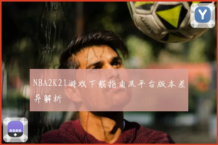 NBA2K21游戏下载指南及平台版本差异解析