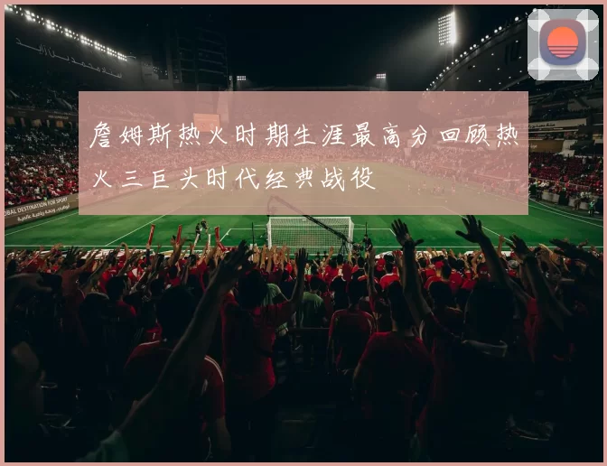 詹姆斯热火时期生涯最高分回顾热火三巨头时代经典战役