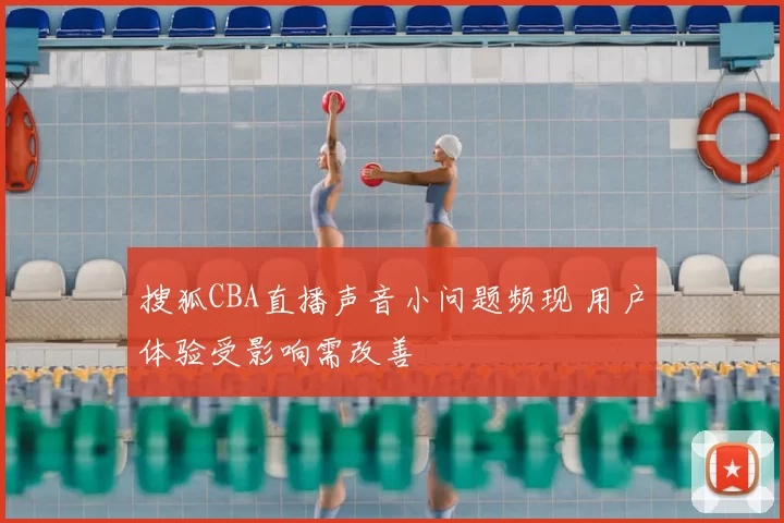 搜狐CBA直播声音小问题频现 用户体验受影响需改善
