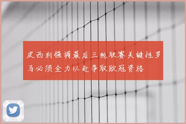 皮西利强调最后三轮联赛关键性罗马必须全力以赴争取欧冠资格