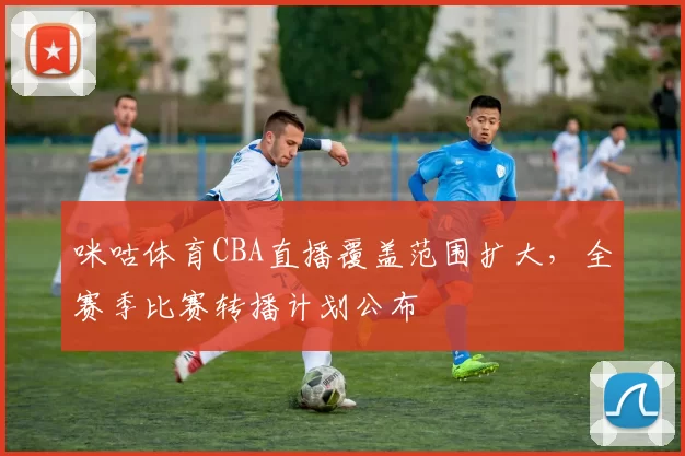 咪咕体育CBA直播覆盖范围扩大，全赛季比赛转播计划公布
