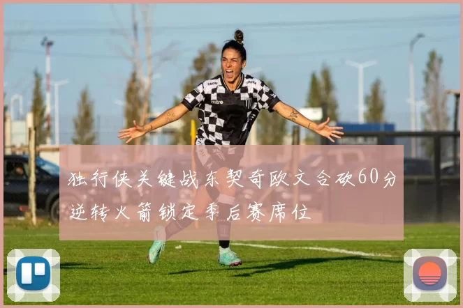 独行侠关键战东契奇欧文合砍60分逆转火箭锁定季后赛席位