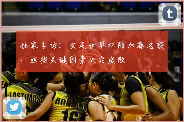独家专访：女足世界杯附加赛名额，这些关键因素决定成败
