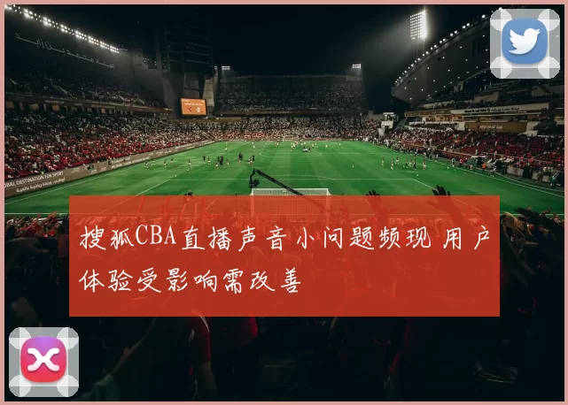 搜狐CBA直播声音小问题频现 用户体验受影响需改善