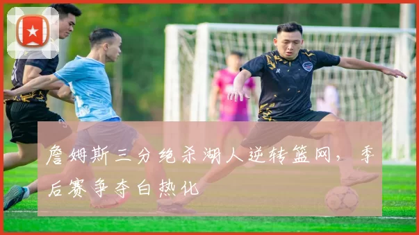 詹姆斯三分绝杀湖人逆转篮网，季后赛争夺白热化