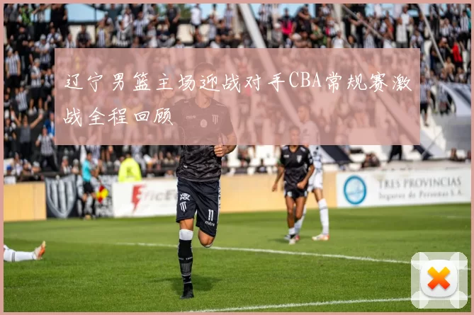辽宁男篮主场迎战对手CBA常规赛激战全程回顾