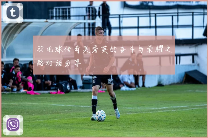 羽毛球传奇吴秀英的奋斗与荣耀之路对话分享