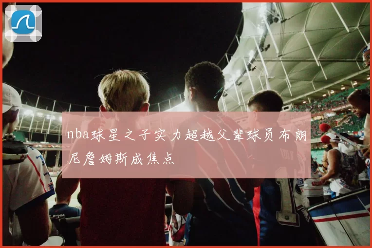 nba球星之子实力超越父辈球员布朗尼詹姆斯成焦点