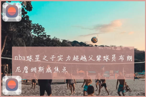 nba球星之子实力超越父辈球员布朗尼詹姆斯成焦点