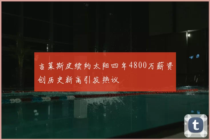 吉莱斯皮续约太阳四年4800万薪资创历史新高引发热议
