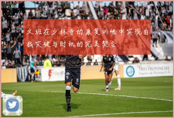 文班在少林寺的康复训练中实现自我突破与时机的完美契合
