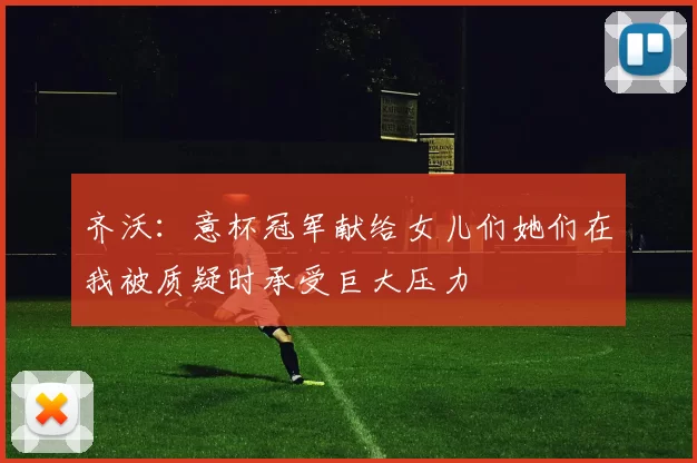 齐沃:意杯冠军献给女儿们她们在我被质疑时承受巨大压力