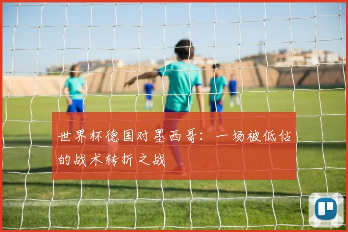 世界杯德国对墨西哥:一场被低估的战术转折之战