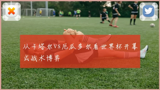 从卡塔尔vs厄瓜多尔看世界杯开幕式战术博弈