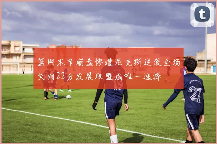 篮网末节崩盘惨遭尼克斯逆袭全场失利22分发展联盟成唯一选择
