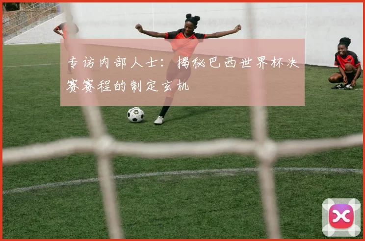 专访内部人士：揭秘巴西世界杯决赛赛程的制定玄机