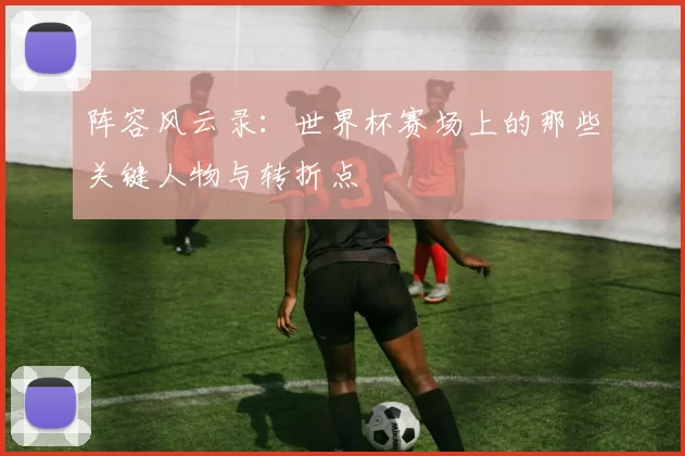 阵容风云录：世界杯赛场上的那些关键人物与转折点