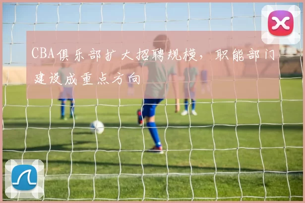CBA俱乐部扩大招聘规模,职能部门建设成重点方向
