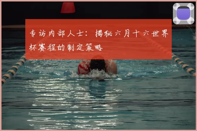 专访内部人士：揭秘六月十六世界杯赛程的制定策略