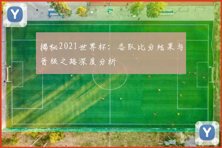 揭秘2021世界杯:各队比分结果与晋级之路深度分析