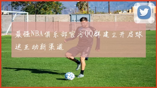 最强NBA俱乐部官方QQ群建立开启球迷互动新渠道