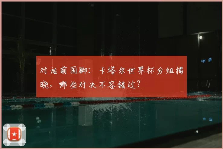 对话前国脚:卡塔尔世界杯分组揭晓,哪些对决不容错过?