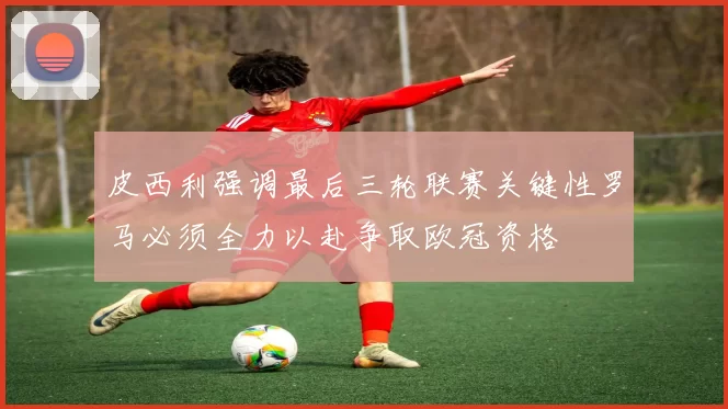 皮西利强调最后三轮联赛关键性罗马必须全力以赴争取欧冠资格