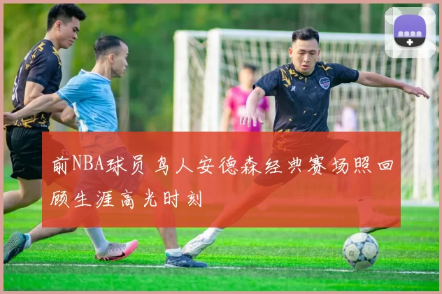 前NBA球员鸟人安德森经典赛场照回顾生涯高光时刻