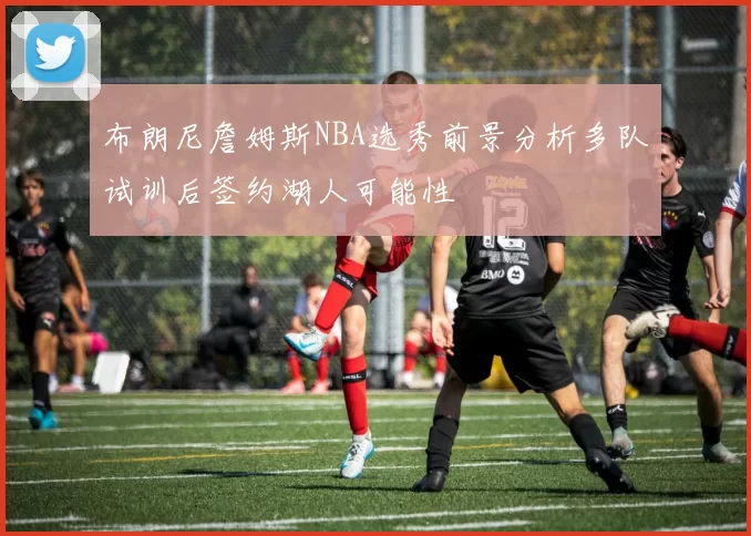 布朗尼詹姆斯NBA选秀前景分析多队试训后签约湖人可能性