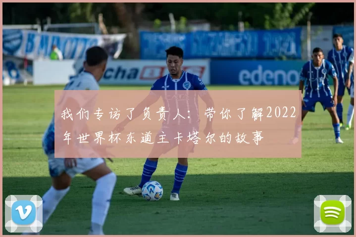 我们专访了负责人：带你了解2022年世界杯东道主卡塔尔的故事