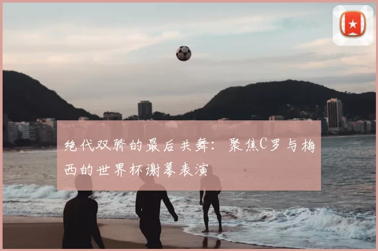 绝代双骄的最后共舞:聚焦C罗与梅西的世界杯谢幕表演