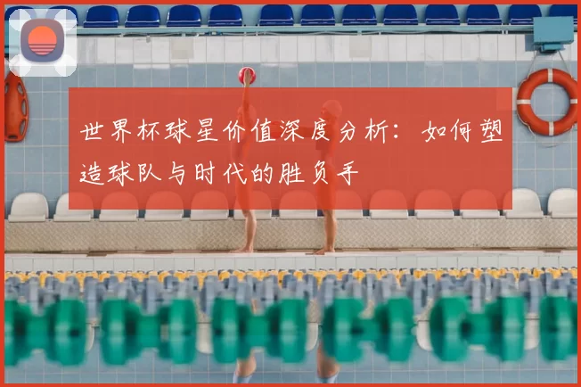 世界杯球星价值深度分析：如何塑造球队与时代的胜负手