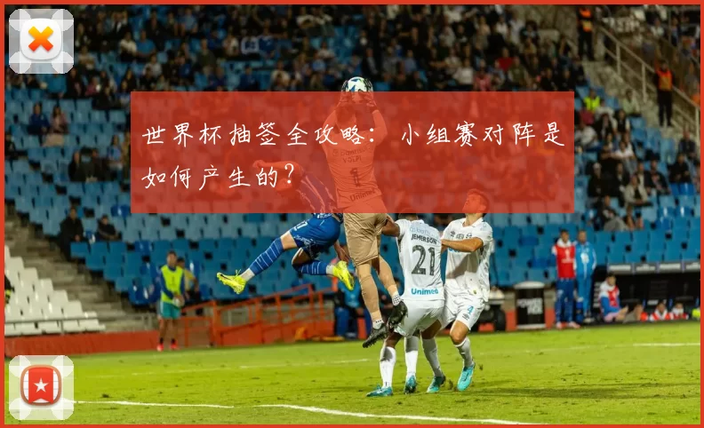 世界杯抽签全攻略：小组赛对阵是如何产生的？