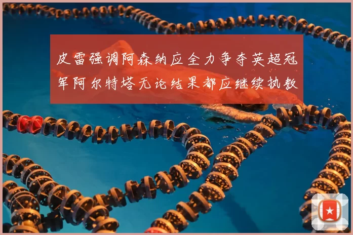 皮雷强调阿森纳应全力争夺英超冠军阿尔特塔无论结果都应继续执教