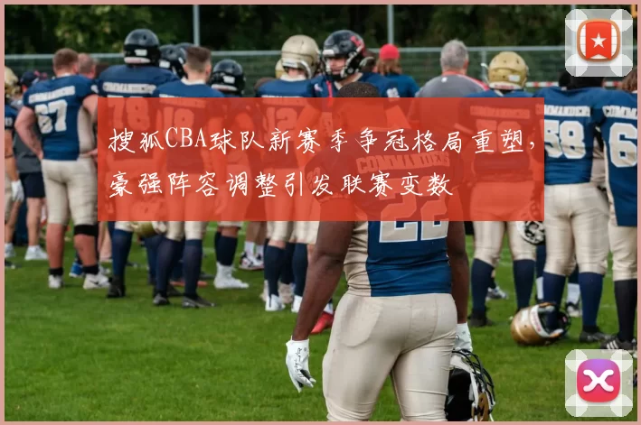 搜狐CBA球队新赛季争冠格局重塑，豪强阵容调整引发联赛变数
