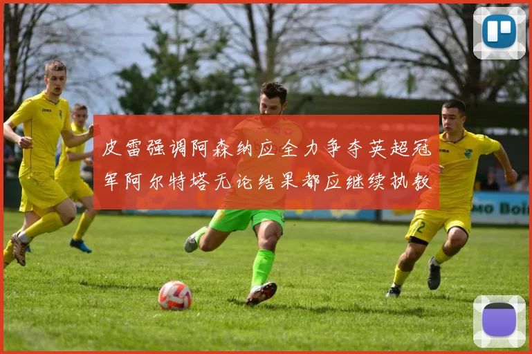 皮雷强调阿森纳应全力争夺英超冠军阿尔特塔无论结果都应继续执教